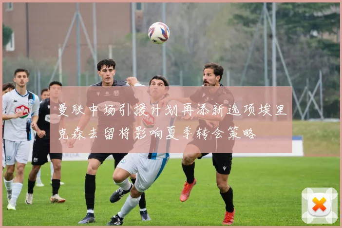 曼联中场引援计划再添新选项埃里克森去留将影响夏季转会策略